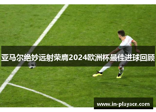 亚马尔绝妙远射荣膺2024欧洲杯最佳进球回顾