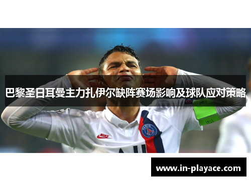 巴黎圣日耳曼主力扎伊尔缺阵赛场影响及球队应对策略