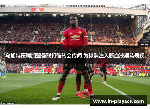 乌加特压哨加盟曼联打破转会传闻 为球队注入新血液期待表现