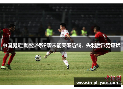 中国男足遭遇沙特逆袭未能突破防线，失利后形势堪忧