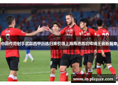 中超传奇射手武磊西甲历练归来引领上海海港再启锋线王者新篇章